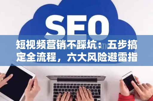 短视频营销不踩坑：五步搞定全流程，六大风险避雷指南